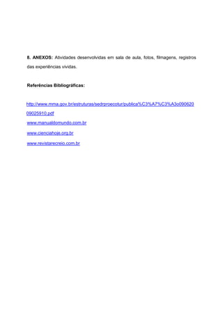 8. ANEXOS: Atividades desenvolvidas em sala de aula, fotos, filmagens, registros
das experiências vividas.
Referências Bibliográficas:
http://www.mma.gov.br/estruturas/sedrproecotur/publica%C3%A7%C3%A3o090620
09025910.pdf
www.manualdomundo.com.br
www.cienciahoje.org.br
www.revistarecreio.com.br
 