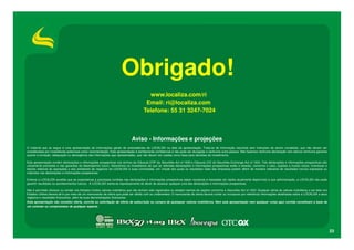 Obrigado!
                                                                                         www.localiza.com/ri
                                                                                        Email: ri@localiza.com
                                                                                       Telefone: 55 31 3247-7024



                                                                              Aviso - Informações e projeções
O material que se segue é uma apresentação de informações gerais de antecedentes da LOCALIZA na data da apresentação. Trata-se de informação resumida sem intenções de serem completas, que não devem ser
consideradas por investidores potenciais como recomendação. Esta apresentação é estritamente confidencial e não pode ser divulgada a nenhuma outra pessoa. Não fazemos nenhuma declaração nem damos nenhuma garantia
quanto à correção, adequação ou abrangência das informações aqui apresentadas, que não devem ser usadas como base para decisões de investimento.

Esta apresentação contém declarações e informações prospectivas nos termos da Cláusula 27Aª da Securities Act of 1933 e Cláusula 21E do Securities Exchange Act of 1934. Tais declarações e informações prospectivas são
unicamente previsões e não garantias do desempenho futuro. Advertimos os investidores de que as referidas declarações e informações prospectivas estão e estarão, conforme o caso, sujeitas a muitos riscos, incertezas e
fatores relativos às operações e aos ambientes de negócios da LOCALIZA e suas controladas, em virtude dos quais os resultados reais das empresas podem diferir de maneira relevante de resultados futuros expressos ou
implícitos nas declarações e informações prospectivas.

Embora a LOCALIZA acredite que as expectativas e premissas contidas nas declarações e informações prospectivas sejam razoáveis e baseadas em dados atualmente disponíveis à sua administração, a LOCALIZA não pode
garantir resultados ou acontecimentos futuros. A LOCALIZA isenta-se expressamente do dever de atualizar qualquer uma das declarações e informações prospectivas.

Não é permitido oferecer ou vender nos Estados Unidos valores mobiliários que não tenham sido registrados ou estejam isentos de registro conforme a Securities Act of 1933. Qualquer oferta de valores mobiliários a ser feita nos
Estados Unidos deverá sê-lo por meio de um memorando de oferta que pode ser obtido com os underwriters. O memorando de oferta deverá conter ou incorporar por referência informações detalhadas sobre a LOCALIZA e seus
negócios e resultados financeiros, além de suas demonstrações financeiras.
Esta apresentação não constitui oferta, convite ou solicitação de oferta de subscrição ou compra de quaisquer valores mobiliários. Nem esta apresentação nem qualquer coisa aqui contida constituem a base de
um contrato ou compromisso de qualquer espécie.




                                                                                                                                                                                                                                     23
 