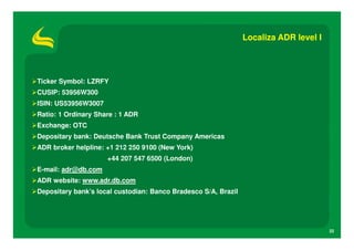 Localiza ADR level I




Ticker Symbol: LZRFY
CUSIP: 53956W300
ISIN: US53956W3007
Ratio: 1 Ordinary Share : 1 ADR
Exchange: OTC
Depositary bank: Deutsche Bank Trust Company Americas
ADR broker helpline: +1 212 250 9100 (New York)
                     +44 207 547 6500 (London)
E-mail: adr@db.com
ADR website: www.adr.db.com
Depositary bank’s local custodian: Banco Bradesco S/A, Brazil




                                                                                       22
 