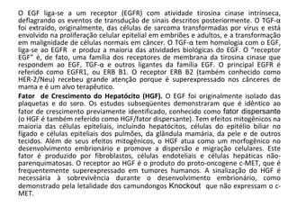 O EGF liga-se a um receptor (EGFR) com atividade tirosina cinase intrínseca, deflagrando os eventos de transdução de sinais descritos posteriormente. O TGF- α  foi extraído, originalmente, das células de sarcoma transformadas por vírus e está envolvido na proliferação celular epitelial em embriões e adultos, e a transformação em malignidade de células normais em câncer. O TGF- α  tem homologia com o EGF, liga-se ao EGFR  e produz a maioria das atividades biológicas do EGF. O “receptor EGF” é, de fato, uma família dos receptores de membrana da tirosina cinase que respondem ao EGF, TGF- α  e outros ligantes da família EGF. O principal EGFR é referido como EGFR1, ou ERB B1. O receptor ERB B2 (também conhecido como HER-2/Neu) recebeu grande atenção porque é superexpressado nos cânceres de mama e é um alvo terapêutico. Fator  de Crescimento do Hepatócito (HGF).  O EGF foi originalmente isolado das plaquetas e do soro. Os estudos subseqüentes demonstraram que é idêntico ao fator de crescimento previamente identificado, conhecido como  fator dispersante  (o HGF é também referido como HGF/fator dispersante). Tem efeitos mitogênicos na maioria das células epiteliais, incluindo hepatócitos, células do epitélio biliar no fígado e células epiteliais dos pulmões, da glândula mamária, da pele e de outros tecidos. Além de seus efeitos mitogênicos, o HGF atua como um morfogênico no desenvolvimento embrionário e promove a dispersão e migração celulares. Este fator é produzido por fibroblastos, células endoteliais e células hepáticas não-parenquimatosas. O receptor ao HGF é o produto do proto-oncogene c-MET, que é frequentemente superexpressado em tumores humanos. A sinalização do HGF é necessária à sobrevivência durante o desenvolvimento embrionário, como demonstrado pela letalidade dos camundongos  Knockout  que não expressam o c-MET. 
