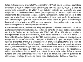 Fator de Crescimento Endotelial Vascular (VEGF). O VEGF é uma família de peptídeos que inclui o VEGF-A (referido aqui como VEGF), VEGF-B, VEGF-C, VEGF-D e fator de crescimento placentário. O VEGF é um indutor potente da formação do vaso sanguíneo  no desenvolvimento inicial (vasculogênese) e tem um papel central no crescimento de novos vasos sanguíneos (angiogênese) em adultos (ver tabela-3-3 Ele promove angiogênese em tumores, inflamação crônica e cicatrização de ferimentos. Nos camundongos que não expressam um único alelo do gene (camundongos  knockout  heterozigotos ao VEGF morrem durante o desenvolvimento embrionário com vasculogênese e hematopoese defeituosas.  Fator de Crescimento Derivado das Plaquetas (PDGF. O PDGF é uma família de várias proteínas intimamente relacionadas, cada uma consiste em duas cadeias designadas de A e B. Todas as três isoformas do PGDF (AA, AB e BB) são secretadas e biologicamente ativas. Recentemente, duas novas isoformas – PDGF-C e PDGF-D – foram identificadas. As isoformas do PDGF exercem seus efeitos pela ligação de dois receptores de superfície celular, designados PDGF α  e  β , que têm especificidades ligantes diferentes. O PDGF é armazenado em grânulos  α -plaquetários e é liberado na ativação plaquetária. Também pode ser produzida por uma variedade de outras células, incluindo macrófagos ativados, células endoteliais, células musculares lisas e muitas células tumorais. O PDGF causa migração e proliferação de fibroblastos, células musculares lisas e monócitos, como demonstrado pelos defeitos nessas funções em ratos deficientes da cadeia A ou B do PDGF. Ele também participa da ativação das células estreladas do fígado nos estágios iniciais da fibrose hepática. 