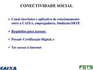 CONECTIVIDADE SOCIAL


 Canal eletrônico e aplicativo de relacionamento
  entre a CAIXA, empregadores, Sindicato/SRTE

 Requisitos para acessar:

 Possuir Certificação Digital; e

 Ter acesso à Internet
 