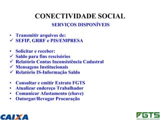 CONECTIVIDADE SOCIAL
                    SERVIÇOS DISPONÍVEIS

• Transmitir arquivos de:
 SEFIP, GRRF e PIS/EMPRESA

•   Solicitar e receber:
   Saldo para fins rescisórios
   Relatório Contas Inconsistência Cadastral
   Mensagens Institucionais
   Relatório IS-Informação Saldo

•   Consultar e emitir Extrato FGTS
•   Atualizar endereço Trabalhador
•   Comunicar Afastamento (chave)
•   Outorgar/Revogar Procuração
 