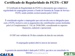 Certificado de Regularidade do FGTS - CRF
    O Certificado de Regularidade do FGTS é o documento que comprova a
regularidade do empregador perante o Fundo de Garantia do Tempo de Serviço -
              FGTS, sendo emitido exclusivamente pela CAIXA.


 É considerado regular o empregador que está em dia com as obrigações para
com o FGTS, inclusive com os pagamentos das contribuições sociais instituídas
  pela Lei Complementar nº. 110, de 29/06/2001, considerando os aspectos
                     financeiro, cadastral e operacional.


       O CRF tem validade de 30 dias contados da data de sua emissão.


              O empregador poderá obtê-lo através da internet.


 A garantia da autenticidade é dada pela CAIXA, que deve ser consultada via
                          Internet www.caixa.gov.br
 