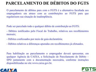 PARCELAMENTO DE DÉBITOS DO FGTS
O parcelamento de débitos para com o FGTS é a alternativa facultada aos
empregadores em atraso com as contribuições ao FGTS para que
regularizem sua situação de inadimplência.


Pode ser parcelado todo e qualquer débito de contribuição ao FGTS:
- Débitos notificados pelo Fiscal do Trabalho, relativos aos recolhimentos
mensais;
- Débitos confessados por meio de guia declaratória;
- Débitos relativos a diferenças apuradas em recolhimentos já efetuados.


Para habilitação ao parcelamento o empregador deverá apresentar, em
qualquer Agência da CAIXA, a Solicitação de Parcelamento de Débito –
SPD juntamente com a documentação necessária, conforme instruções
disponibilizadas no site www.caixa.gov.br.
 