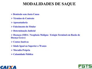 MODALIDADES DE SAQUE

 Demissão sem Justa Causa

 Término de Contrato
 Aposentadoria
 Falecimento do Titular
 Determinação Judicial
 Doenças (SIDA / Neoplasia Maligna / Estágio Terminal em Razão de
Doença Grave)
 Contas Inativas
 Idade Igual ou Superior a 70 anos
 Moradia Própria
 Calamidade Pública
 