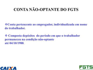 CONTA NÃO-OPTANTE DO FGTS


Conta pertencente ao empregador, individualizada em nome
do trabalhador.

 Composta depósitos do período em que o trabalhador
permaneceu na condição não-optante
até 04/10/1988.
 