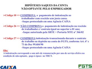 HIPÓTESES SAQUES DA CONTA
                 NÃO-OPTANTE PELO EMPREGADOR

Código 10 >> COMPROVA o pagamento de indenização ao
               trabalhador com rescisão sem justa causa.
               -Saque protocolado em uma Agência CAIXA
Código 26 >> NÃO COMPROVA o pagamento de indenização na rescisão
               de trabalhador c/ contrato igual ou superior a 01 ano;
               -Saque autorizado pela SRTE > Portaria MTE nº 366/02

Código 27 >> COMPROVA indenização transacionada durante o contrato
               de trabalho ou depósito na conta do FGTS, conforme Art. 6º e
               73 do Dec 99.684/90
               -Saque protocolado em uma Agência CAIXA
Obs:
A indenização corresponde a um mês de remuneração por ano de serviço efetivo na
condição de não-optante, pago à época no TRCT.
 