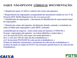 SAQUE NÃO-OPTANTE CÓDIGO 26 DOCUMENTAÇÃO:

 Regularizar junto a CAIXA o cadastro das contas não-optantes;
Requerimento do empregador, acompanhado dos documentos citados no Art. 5º da
Portaria MTE 366/02 (disponível no site www.mte.gov.br)
 Identificação do empregador e documento de identificação do representante legal
do empregador.
 Relação das contas não-optantes, devidamente datada, assinada e carimbada em
todas as folhas pelo empregador e pela SRTE, contendo:
a) identificação da empresa - razão social, nome de fantasia e CNPJ/CEI; e
b) nome empregados não-optantes em ordem alfabética e numerados; e
c) nº da conta do FGTS, cujo saque está sendo pleiteado; e
d) nº. e série da CTPS de cada um dos trabalhadores; e
e) nº da inscrição PIS/PASEP de cada um dos trabalhadores; e
f) datas de admissão, afastamento e nascimento de cada um dos trabalhadores; e
g) datas da opção ao regime do FGTS e da retroação, quando houver, de cada um dos
trabalhadores.
 