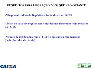 REQUISITOS PARA LIBERAÇÃO DO SAQUE NÃO-OPTANTE:


-Não possuir saldos de Depósitos a Individualizar FGTS


- Estar em situação regular com empréstimos lastreados com recursos
do FGTS


-No caso de débito para com o FGTS é aplicado a compensação
(dedução valor da dívida)
 