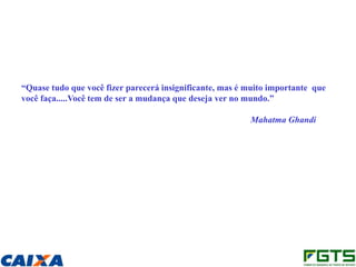 “Quase tudo que você fizer parecerá insignificante, mas é muito importante que
você faça.....Você tem de ser a mudança que deseja ver no mundo.”

                                                          Mahatma Ghandi
 
