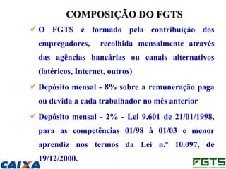 COMPOSIÇÃO DO FGTS
 O FGTS é formado pela contribuição dos
  empregadores,      recolhida mensalmente através
  das agências bancárias ou canais alternativos
  (lotéricos, Internet, outros)
 Depósito mensal - 8% sobre a remuneração paga
  ou devida a cada trabalhador no mês anterior
 Depósito mensal - 2% - Lei 9.601 de 21/01/1998,
  para as competências 01/98 à 01/03 e menor
  aprendiz nos termos da Lei n.º 10.097, de
  19/12/2000.
 