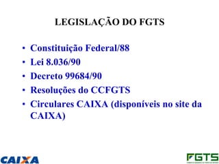 LEGISLAÇÃO DO FGTS

•   Constituição Federal/88
•   Lei 8.036/90
•   Decreto 99684/90
•   Resoluções do CCFGTS
•   Circulares CAIXA (disponíveis no site da
    CAIXA)
 