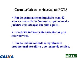 Características intrínsecas ao FGTS

 Fundo genuinamente brasileiro com 42
anos de maturidade financeira, operacional e
jurídica com atuação em todo o país.

 Benefícios inteiramente sustentados pelo
setor privado.

 Fundo individualizado integralmente
proporcional ao salário e ao tempo de serviço.
 