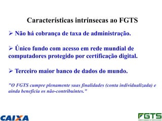 Características intrínsecas ao FGTS
 Não há cobrança de taxa de administração.

 Único fundo com acesso em rede mundial de
computadores protegido por certificação digital.

 Terceiro maior banco de dados do mundo.

"O FGTS cumpre plenamente suas finalidades (conta individualizada) e
ainda beneficia os não-contribuintes."
 
