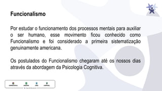 Funcionalismo
Por estudar o funcionamento dos processos mentais para auxiliar
o ser humano, esse movimento ficou conhecido como
Funcionalismo e foi considerado a primeira sistematização
genuinamente americana.
Os postulados do Funcionalismo chegaram até os nossos dias
através da abordagem da Psicologia Cognitiva.
 