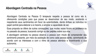 Abordagem Centrada na Pessoa
Abordagem Centrada na Pessoa O terapeuta respeita a pessoa tal como ela é,
oferecendo condições para que possa se desenvolver de seu modo, aceitando e
respeitando seus sentimentos em favor da autenticidade, dando ênfase ao indivíduo no
papel central para elaborar a si mesmo, e ampliar a capacidade de ser.
Essa proposta se difere de outras concepções, que muitas vezes focam no problema ou
no passado da pessoa, buscando corrigir ou dar palpites sobre sua vida.
A abordagem centrada na pessoa observa a pessoa com intuito de compreender seu
sentimento presente, por meio da aceitação de como cada pessoa sente, caminhando de
acordo com os interesses e com o ritmo da pessoa atendida e incentivando a sua
autonomia.
 