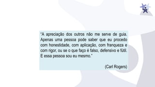 “A apreciação dos outros não me serve de guia.
Apenas uma pessoa pode saber que eu procedo
com honestidade, com aplicação, com franqueza e
com rigor, ou se o que faço é falso, defensivo e fútil.
E essa pessoa sou eu mesmo.”
(Carl Rogers)
 