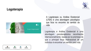 A Logoterapia ou Análise Existencial
(LTEA) é uma abordagem psicológica
que foca no encontro do sentido da
vida.
Logoterapia e Análise Existencial é uma
abordagem psicoterapêutica reconhecida
internacionalmente, baseia-se na premissa de
que a principal força motivacional de um
indivíduo é encontrar um sentido para vida.
Logoterapia
 
