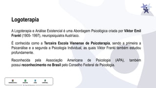 A Logoterapia e Análise Existencial é uma Abordagem Psicológica criada por Viktor Emil
Frankl (1905- 1997), neuropsiquiatra Austríaco.
É conhecida como a Terceira Escola Vienense de Psicoterapia, sendo a primeira a
Psicanálise e a segunda a Psicologia Individual, as quais Viktor Frankl também estudou
profundamente.
Reconhecida pela Associação Americana de Psicologia (APA), também
possui reconhecimento no Brasil pelo Conselho Federal de Psicologia.
Logoterapia
 