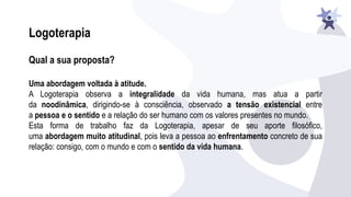 Qual a sua proposta?
Uma abordagem voltada à atitude.
A Logoterapia observa a integralidade da vida humana, mas atua a partir
da noodinâmica, dirigindo-se à consciência, observado a tensão existencial entre
a pessoa e o sentido e a relação do ser humano com os valores presentes no mundo.
Esta forma de trabalho faz da Logoterapia, apesar de seu aporte filosófico,
uma abordagem muito atitudinal, pois leva a pessoa ao enfrentamento concreto de sua
relação: consigo, com o mundo e com o sentido da vida humana.
Logoterapia
 