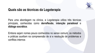 Para uma abordagem na clínica, a Logoterapia utiliza três técnicas
principais, conhecidas como derreflexão, intenção paradoxal e
diálogo socrático.
Embora sejam nomes pouco conhecidos no senso comum, os métodos
e práticas auxiliam na compreensão de si e resolução de problemas e
conflitos internos
Quais são as técnicas da Logoterapia
 