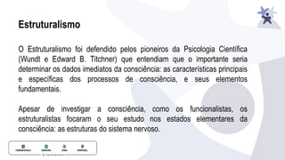 Estruturalismo
O Estruturalismo foi defendido pelos pioneiros da Psicologia Científica
(Wundt e Edward B. Titchner) que entendiam que o importante seria
determinar os dados imediatos da consciência: as características principais
e específicas dos processos de consciência, e seus elementos
fundamentais.
Apesar de investigar a consciência, como os funcionalistas, os
estruturalistas focaram o seu estudo nos estados elementares da
consciência: as estruturas do sistema nervoso.
 