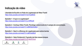 Indicação de vídeo
Liberdade de Escolha na Visão da Logoterapia de Viktor Frankl
https://www.youtube.com/watch?v=bJ1hxy883ck
Episódio 1 - O que é a Logoterapia?
https://www.youtube.com/watch?v=j-z16fFtpn8
Episódio 2 - Conheça Viktor Frankl, Psicólogo sobrevivente de 4 campos de concentração.
https://www.youtube.com/watch?v=w8MObbWuMkA
Episódio 3 - Qual é a diferença da Logoterapia para outras teorias
https://www.youtube.com/watch?v=caBVsx8d8u8
Episódio 4 - Vazio Existencial: O grande mal dos nossos tempos
https://www.youtube.com/watch?v=iL16uCFCmuI
 