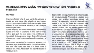 O ENTENDIMENTO DO SUICÍDIO NO SUJEITO HISTÉRICO: Numa Perspectiva da
Psicanálise
HISTÓRICO
Ana (nome fictício) tinha 40 anos quando foi submetida a
terapia por uma fixação não satisfeita de sua imagem
corporal como queixa principal. Realizava atividades físicas
intensas, no turno matutino e vespertino, e não conseguia
alcançar o peso “ideal”.
Durante a sessão, Ana relatou sobre os seus pensamentos
suicidas após crises no casamento. As filhas eram os únicos
motivos pelo qual ela ainda estava viva, enfatizando a
necessidade de sua presença para o desenvolvimento das
crianças, mas a cada briga do casal a sua única vontade é a
morte.
Inconformada com as traições do marido e a mudança no
casamento, a paciente afirmou que iria lutar pelo casamento,
mas sem saber como fazer isso e se ainda existia o
interesse dele por ela, lhe deixa em uma profunda angústia e
relata que, se um
dia encontrá-lo com alguma amante irá cometer suicídio.
Em uma outra sessão, Ana manteve o suicídio como
principal foco temático, sentindo-se culpada pelo
“término” do casamento, mantendo dificuldade para
elaborar o luto, do fim desse relacionamento “ideal.
Durante toda a sessão, buscava um motivo para a
presente situação, em um discurso persecutório e
muitas lagrimas." Ana relata uma cena, na qual, narra o
encontro com uma das amantes de seu marido na rua, e
ao ser questionada pela amiga do casal que estava com
ela no momento se não iria até ela e para dá-lhe uma
surra, ela paralisou. Quando conseguiu esboçar alguma
reação, avisou para a amiga que não queria continuar
viva e se retirou do local. O Marido da paciente foi
avisado sobre o ocorrido pela a amiga do casal,
resultando em outra discussão, e Ana retornou para a
busca incessante pelo corpo ideal, afirmando que, ela
 
