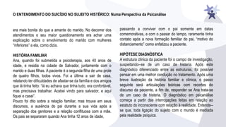 O ENTENDIMENTO DO SUICÍDIO NO SUJEITO HISTÉRICO: Numa Perspectiva da Psicanálise
era mais bonita do que a amante do marido. No decorrer dos
atendimentos o seu maior questionamento era achar uma
explicação sobre o envolvimento do marido com mulheres
“inferiores” a ela, como dizia.
HISTÓRIA FAMILIAR
Ana, quando foi submetida a psicoterapia, aos 40 anos de
idade, e residia na cidade de Salvador, juntamente com o
marido e duas filhas. A paciente é a segunda filha de uma prole
de quatro filhos, todos vivos. Foi a última a sair de casa,
relatando ter dificuldades de afastar-se da família e dos amigos
que lá tinha feito: “lá eu achava que tinha tudo, era confortável,
mas precisava trabalhar. Acabei vindo para salvador, e aqui
fiquei e casei”.
Pouco foi dito sobre a relação familiar, mas trouxe em seus
discursos, a ausência do pai durante a sua vida após a
separação dos genitores e a relação conflituosa com a mãe.
Os pais se separaram quando Ana tinha 12 anos de idade,
passando a conviver com o pai somente em datas
comemorativas, e com o passar do tempo, raramente tinha
contato após a nova formação familiar do pai, “motivo do
distanciamento” como enfatizou a paciente.
HIPÓTESE DIAGNÓSTICA
A estrutura clínica da paciente foi o campo de investigação,
suspeitando--se de um caso de histeria. Após este
diagnóstico diferenciado entre as estruturas, foi possível
pensar em uma melhor condução no tratamento. Após uma
breve ilustração da história familiar e clínica, o passo
seguinte será articulações teóricas com recortes do
discurso da paciente, a fim de, responder se Ana trata-se
de um caso de histeria. O diagnóstico em psicanálise
começa a partir das interrogações feitas em relação ao
estatuto do inconsciente com relação à realidade. Entende--
se que, toda ligação do sujeito com o mundo é mediada
pela realidade psíquica.
 
