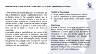 O ENTENDIMENTO DO SUICÍDIO NO SUJEITO HISTÉRICO: Numa Perspectiva da Psicanálise
A fonte primária da realidade psíquica é o inconsciente, que
através da fala temos acesso, possibilitando também o inicio
do trabalho clínico. Se faz necessário explanar que, só
podemos tratar o sofrimento psíquico a partir do que é
apresentado dessa realidade, em forma de palavras e ações
ricas em sentindo, ou seja, a realidade que interessa ao sujeito
de maneira subjetiva, da qual ele se vê, fala, pensa, enfim, a
forma que ele se coloca no mundo e até mesmo se
desconhece.
A psicanálise utiliza da transferência em seu manejo clínico,
excluindo a prática como leitor de fenômenos, mas como
nomeador de incidência do sujeito na linguagem. Dessa forma,
o diagnóstico deixa de ser fenomenológico para ser estrutural.
O diagnóstico estrutural pode-se ser compreendido como um
diagnóstico que é realizado a partir da fala remetida ao
analista, ou seja, sob transferência.
PONTOS DE DISCUSSÃO
1. De que maneira pode ser compreendido o suicídio?
2. Quais as características de um discurso histérico?
3. O que leva um sujeito histérico a tentar contra a própria
vida?
DISCUSSÃO
A leitura do discurso da paciente foi analisada com a
atenção flutuante, utilizando a técnica da associação livre,
possibilitando a paciente seguir o fluxo de trabalho do
inconsciente. Foi dada uma atenção especial à transfe
rência; instrumento fundamental no processo da
psicoterapia psicanalítica.
A proposta inicial da terapia, era permitir que a paciente
entrasse em um processo transferencial. Durante a primeira
sessão foi permitido que Ana esvaziasse a queixa principal,
até quando foi feito um corte em seu discurso, marcando o
significante “morrer”, e encerrada a sessão.
 