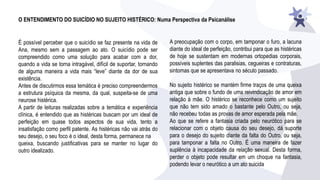 O ENTENDIMENTO DO SUICÍDIO NO SUJEITO HISTÉRICO: Numa Perspectiva da Psicanálise
É possível perceber que o suicídio se faz presente na vida de
Ana, mesmo sem a passagem ao ato. O suicídio pode ser
compreendido como uma solução para acabar com a dor,
quando a vida se torna intragável, difícil de suportar, tornando
de alguma maneira a vida mais “leve” diante da dor de sua
existência.
Antes de discutirmos essa temática é preciso compreendermos
a estrutura psíquica da mesma, da qual, suspeita-se de uma
neurose histérica.
A partir de leituras realizadas sobre a temática e experiência
clínica, é entendido que as histéricas buscam por um ideal de
perfeição em quase todos aspectos de sua vida, tento a
insatisfação como perfil patente. As histéricas não vai atrás do
seu desejo, o seu foco é o ideal, desta forma, permanece na
queixa, buscando justificativas para se manter no lugar do
outro idealizado.
A preocupação com o corpo, em tamponar o furo, a lacuna
diante do ideal de perfeição, contribui para que as histéricas
de hoje se sustentam em modernas ortopedias corporais,
possíveis suplentes das paralisias, cegueiras e contraturas,
sintomas que se apresentava no século passado.
No sujeito histérico se mantém firme traços de uma queixa
antiga que sobre o fundo de uma reivindicação de amor em
relação à mãe. O histérico se reconhece como um sujeito
que não tem sido amado o bastante pelo Outro, ou seja,
não recebeu todas as provas de amor esperada pela mãe.
Ao que se refere a fantasia criada pelo neurótico para se
relacionar com o objeto causa do seu desejo, dá suporte
para o desejo do sujeito diante da falta do Outro, ou seja,
para tamponar a falta no Outro. É uma maneira de fazer
suplência à incapacidade da relação sexual. Desta forma,
perder o objeto pode resultar em um choque na fantasia,
podendo levar o neurótico a um ato suicida
 