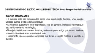 O ENTENDIMENTO DO SUICÍDIO NO SUJEITO HISTÉRICO: Numa Perspectiva da Psicanálise
PONTOS IMPORTANTES
• O suicídio pode ser compreendido como uma manifestação humana, uma solução
utilizada quando a vida se torna intragável;
• As histéricas buscam por ideal de perfeição, seja ele corporal, intelectual ou emotivo, o
seu perfil patente é a insatisfação;
• No sujeito histérico se mantém firme traços de uma queixa antiga que sobre o fundo de
uma reivindicação de amor em relação à mãe;
• Geralmente, são as questões amorosas que levam o sujeito histérico a cometer o
suicídio.
 