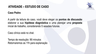 ATIVIDADE – ESTUDO DE CASO
Caso Pedro
A partir da leitura do caso, você deve eleger os pontos de discussão
elaborar a sua hipótese diagnóstica e uma planejar uma proposta
inicial de trabalho, considerando 5 sessões futuras.
Caso clínico está no chat.
Tempo de resolução: 90 minutos
Retornaremos as 11h para explanação
 
