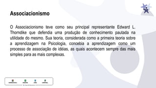 Associacionismo
O Associacionismo teve como seu principal representante Edward L.
Thorndike que defendia uma produção de conhecimento pautada na
utilidade do mesmo. Sua teoria, considerada como a primeira teoria sobre
a aprendizagem na Psicologia, concebia a aprendizagem como um
processo de associação de idéias, as quais acontecem sempre das mais
simples para as mais complexas.
 