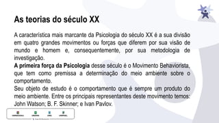 As teorias do século XX
A característica mais marcante da Psicologia do século XX é a sua divisão
em quatro grandes movimentos ou forças que diferem por sua visão de
mundo e homem e, consequentemente, por sua metodologia de
investigação.
A primeira força da Psicologia desse século é o Movimento Behaviorista,
que tem como premissa a determinação do meio ambiente sobre o
comportamento.
Seu objeto de estudo é o comportamento que é sempre um produto do
meio ambiente. Entre os principais representantes deste movimento temos:
John Watson; B. F. Skinner; e Ivan Pavlov.
 