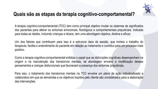 Quais são as etapas da terapia cognitivo-comportamental?
A terapia cognitivo-comportamental (TCC) tem como principal objetivo mudar os sistemas de significados
dos pacientes para alterar os sintomas emocionais, fisiológicos e comportamentais prejudiciais. Indicada
para todas as idades, incluindo crianças e idosos, tem uma abordagem objetiva, diretiva e eficaz.
Um dos fatores que contribuem para isso é a estrutura clara da sessão, que norteia o trabalho do
terapeuta, facilita o entendimento do paciente em relação ao tratamento e contribui para um processo mais
positivo.
Como a terapia cognitivo-comportamental enfatiza o papel que as disfunções cognitivas desempenham na
origem e na manutenção dos transtornos mentais, tal abordagem envolve a modificação desses
pensamentos e crenças disfuncionais que favorecem a presença dos sintomas prejudiciais.
Para isso, o tratamento dos transtornos mentais na TCC envolve um plano de ação individualizado e
colaborativo em que as demandas e os objetivos trazidos pelo cliente são considerados para a elaboração
das intervenções.
 