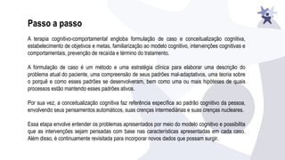 Passo a passo
A terapia cognitivo-comportamental engloba formulação de caso e conceitualização cognitiva,
estabelecimento de objetivos e metas, familiarização ao modelo cognitivo, intervenções cognitivas e
comportamentais, prevenção de recaída e término do tratamento.
A formulação de caso é um método e uma estratégia clínica para elaborar uma descrição do
problema atual do paciente, uma compreensão de seus padrões mal-adaptativos, uma teoria sobre
o porquê e como esses padrões se desenvolveram, bem como uma ou mais hipóteses de quais
processos estão mantendo esses padrões ativos.
Por sua vez, a conceitualização cognitiva faz referência específica ao padrão cognitivo da pessoa,
envolvendo seus pensamentos automáticos, suas crenças intermediárias e suas crenças nucleares.
Essa etapa envolve entender os problemas apresentados por meio do modelo cognitivo e possibilita
que as intervenções sejam pensadas com base nas características apresentadas em cada caso.
Além disso, é continuamente revisitada para incorporar novos dados que possam surgir.
 