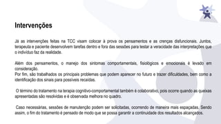 Intervenções
Já as intervenções feitas na TCC visam colocar à prova os pensamentos e as crenças disfuncionais. Juntos,
terapeuta e paciente desenvolvem tarefas dentro e fora das sessões para testar a veracidade das interpretações que
o indivíduo faz da realidade.
Além dos pensamentos, o manejo dos sintomas comportamentais, fisiológicos e emocionais é levado em
consideração.
Por fim, são trabalhados os principais problemas que podem aparecer no futuro e trazer dificuldades, bem como a
identificação dos sinais para possíveis recaídas.
O término do tratamento na terapia cognitivo-comportamental também é colaborativo, pois ocorre quando as queixas
apresentadas são resolvidas e é observada melhora no quadro.
Caso necessárias, sessões de manutenção podem ser solicitadas, ocorrendo de maneira mais espaçadas. Sendo
assim, o fim do tratamento é pensado de modo que se possa garantir a continuidade dos resultados alcançados.
 