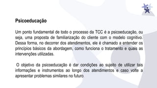 Psicoeducação
Um ponto fundamental de todo o processo da TCC é a psicoeducação, ou
seja, uma proposta de familiarização do cliente com o modelo cognitivo.
Dessa forma, no decorrer dos atendimentos, ele é chamado a entender os
princípios básicos da abordagem, como funciona o tratamento e quais as
intervenções utilizadas.
O objetivo da psicoeducação é dar condições ao sujeito de utilizar tais
informações e instrumentos ao longo dos atendimentos e caso volte a
apresentar problemas similares no futuro.
 