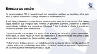 Estrutura das sessões
Na primeira sessão de TCC, é importante discutir com o paciente a respeito do seu diagnóstico, definir quais
serão os objetivos do tratamento e começar a focar em um problema específico.
A partir da segunda sessão, é possível dividir os encontros em três partes: inicial, intermediária e final. Nessas
etapas, necessário que o terapeuta saiba identificar um pensamento automático, avaliando se o problema
merece atenção redobrada, se é recorrente ou disfuncional. O foco é estimular o indivíduo é a pensar em
resultados que estejam dentro de seu alcance.
Importante ressaltar que não existe uma estrutura única a ser seguida na terapia cognitivo-comportamental.
Mesmo assim, os passos incluem um resumo da sessão anterior, o estabelecimento de uma agenda de cada
encontro, além da abordagem dos tópicos escolhidos para a consulta.
Verificar o humor da pessoa também é um cuidado fundamental que deve se estender por todas as etapas. O
objetivo é avaliar como o paciente está se sentindo no momento e identificar os sentimentos que predominam
em sua mente durante o intervalo entre uma sessão e outra.
 
