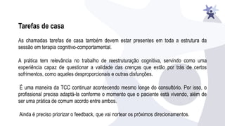 Tarefas de casa
As chamadas tarefas de casa também devem estar presentes em toda a estrutura da
sessão em terapia cognitivo-comportamental.
A prática tem relevância no trabalho de reestruturação cognitiva, servindo como uma
experiência capaz de questionar a validade das crenças que estão por trás de certos
sofrimentos, como aqueles desproporcionais e outras disfunções.
É uma maneira da TCC continuar acontecendo mesmo longe do consultório. Por isso, o
profissional precisa adaptá-la conforme o momento que o paciente está vivendo, além de
ser uma prática de comum acordo entre ambos.
Ainda é preciso priorizar o feedback, que vai nortear os próximos direcionamentos.
 