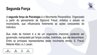 Segunda Força
A segunda força da Psicologia é o Movimento Psicanalítico. Organizado
a partir do pensamento de Sigmund Freud, enfatiza o estudo no
inconsciente, que influenciaria fortemente as ações conscientes do
indivíduo.
Sua visão de homem é a de um organismo irracional, podendo ser
governado, manipulado por forças ocultas, instintivas, que ele desconhece.
Entre os principais representantes deste movimento temos: S. Freud;
Melanie Klein; e J. Lacan.
 