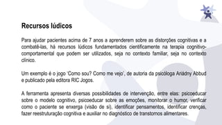 Recursos lúdicos
Para ajudar pacientes acima de 7 anos a aprenderem sobre as distorções cognitivas e a
combatê-las, há recursos lúdicos fundamentados cientificamente na terapia cognitivo-
comportamental que podem ser utilizados, seja no contexto familiar, seja no contexto
clínico.
Um exemplo é o jogo ‘Como sou? Como me vejo’, de autoria da psicóloga Ariádny Abbud
e publicado pela editora RIC Jogos.
A ferramenta apresenta diversas possibilidades de intervenção, entre elas: psicoeducar
sobre o modelo cognitivo, psicoeducar sobre as emoções, monitorar o humor, verificar
como o paciente se enxerga (visão de si), identificar pensamentos, identificar crenças,
fazer reestruturação cognitiva e auxiliar no diagnóstico de transtornos alimentares.
 