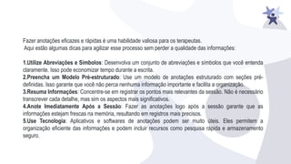 Fazer anotações eficazes e rápidas é uma habilidade valiosa para os terapeutas.
Aqui estão algumas dicas para agilizar esse processo sem perder a qualidade das informações:
1.Utilize Abreviações e Símbolos: Desenvolva um conjunto de abreviações e símbolos que você entenda
claramente. Isso pode economizar tempo durante a escrita.
2.Preencha um Modelo Pré-estruturado: Use um modelo de anotações estruturado com seções pré-
definidas. Isso garante que você não perca nenhuma informação importante e facilita a organização.
3.Resuma Informações: Concentre-se em registrar os pontos mais relevantes da sessão. Não é necessário
transcrever cada detalhe, mas sim os aspectos mais significativos.
4.Anote Imediatamente Após a Sessão: Fazer as anotações logo após a sessão garante que as
informações estejam frescas na memória, resultando em registros mais precisos.
5.Use Tecnologia: Aplicativos e softwares de anotações podem ser muito úteis. Eles permitem a
organização eficiente das informações e podem incluir recursos como pesquisa rápida e armazenamento
seguro.
 