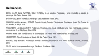 Referências
BOCK, Ana M. Bahia; FURTADO, Odair; TEIXEIRA, M. de Lourdes. Psicologias - uma introdução ao estudo de
psicologia. São Paulo: Saraiva, 2002.
BRAGHIROLLI, Elaine Maria et. al. Psicologia Geral. Petrópolis: Vozes, 2002.
CORDIOLI, Aristides Volpato; GREVET, Eugenio Horacio Eugenio. Psicoterapias: Abordagens Atuais. Rio Grande do
Sul: Artmed; 4ª edição 2018.
FIGUEIREDO, Luiz Cláudio; SANTI, Pedro Luiz. Psicologia, uma (nova) introdução: uma visão histórica da psicologia
como ciência. 2. ed. São Paulo: Educ, 2004.
FIORINI, Hector Juan. Teoria e técnica de psicoterapias. São Paulo: WMF Martins Fontes; 2ª edição 2013.
HEIDBREDER, Edna. Psicologias do Século XX. São Paulo: Palma, 1981.
RIBEIRO, Jorge Ponciano. Psicoterapia: teorias e técnicas psicoterápicas. São Paulo: Summus Editorial, 3ª edição,
2013.
TELES, Maria Luiza. Aprender Psicologia. São Paulo: Brasiliense, 1990.
 