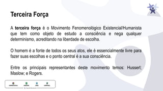 Terceira Força
A terceira força é o Movimento Fenomenológico Existencial/Humanista
que tem como objeto de estudo a consciência e nega qualquer
determinismo, acreditando na liberdade de escolha.
O homem é a fonte de todos os seus atos, ele é essencialmente livre para
fazer suas escolhas e o ponto central é a sua consciência.
Entre os principais representantes deste movimento temos: Husserl;
Maslow; e Rogers.
 