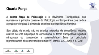 Quarta Força
A quarta força da Psicologia é o Movimento Transpessoal, que
representa a primeira corrente da Psicologia contemporânea que dedica
atenção privilegiada à dimensão espiritual da experiência humana.
Seu objeto de estudo são os estados alterados de consciência, obtidos
através de uma ampliação da consciência. O termo transpessoal significa
ultrapassar ou transcender a personalidade. Entre os principais
representantes deste movimento temos: W. James; C.G. Jung; e S. Grof.
 