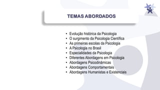• Evolução histórica da Psicologia
• O surgimento da Psicologia Científica
• As primeiras escolas da Psicologia
• A Psicologia no Brasil
• Especialidades da Psicologia
• Diferentes Abordagens em Psicologia
• Abordagens Psicodinâmicas
• Abordagens Comportamentais
• Abordagens Humanistas e Existenciais
 