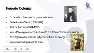 Período Colonial
• Os Jesuítas, direcionados para a educação,
• Padre Antônio Vieira (1608-1697)
• José de Anchieta (1534-1597)
• Ideias Psicológicas sobre a educação e o desenvolvimento da criança
• Articulação com a maneira indígena de tratar as crianças
• Ideias sobre as “paixões da alma”
 